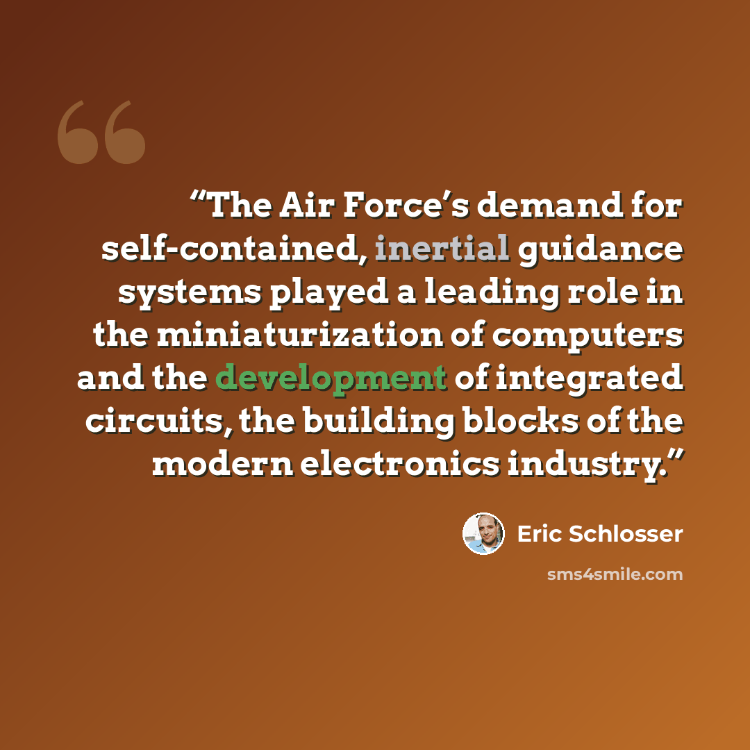 “The Air Force’s demand for self-contained, inertial guidance systems played a leading role in the miniaturization of computers and the development of integrated circuits, the building blocks of the modern electronics industry.” quote by Eric Schlosser