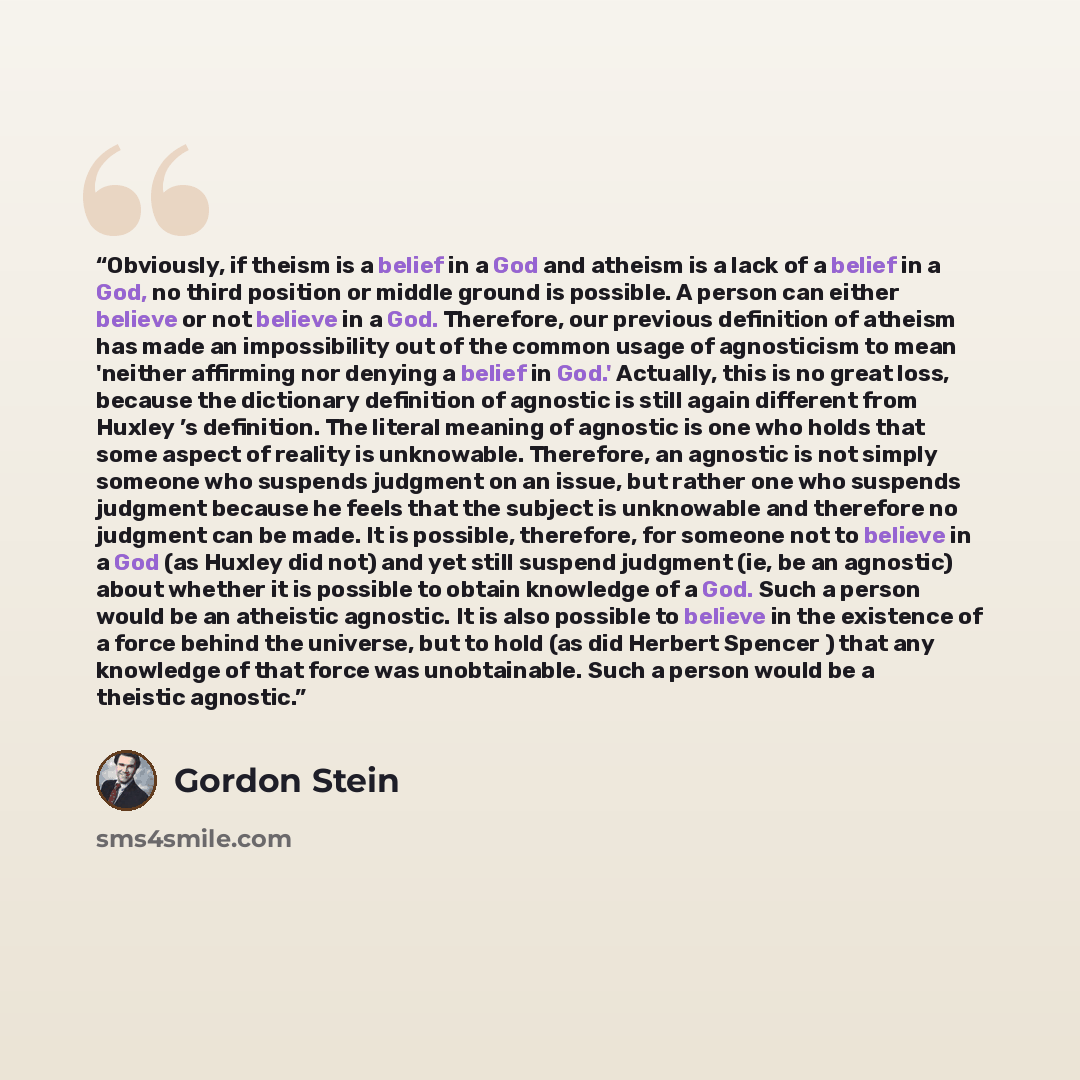 “Obviously, if theism is a belief in a God and atheism is a lack of a belief in a God, no third position or middle ground is possible. A person can either believe or not believe in a God. Therefore, our previous definition of atheism has made an impossibility out of the common usage of agnosticism…” quote by Gordon Stein