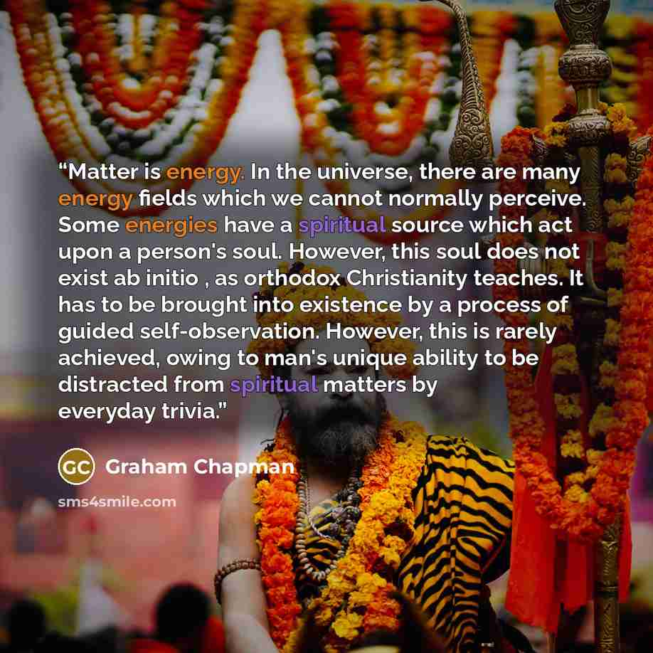 “Matter is energy. In the universe, there are many energy fields which we cannot normally perceive. Some energies have a spiritual source which act upon a person's soul. However, this soul does not exist ab initio , as orthodox Christianity teaches. It has to be brought into existence by a process…” quote by Graham Chapman