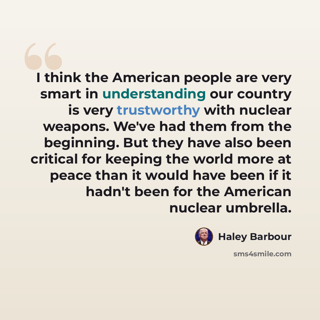 “I think the American people are very smart in understanding our country is very trustworthy with nuclear weapons. We've had them from the beginning. But they have also been critical for keeping the world more at peace than it would have been if it hadn't been for the American nuclear umbrella.” quote by Haley Barbour
