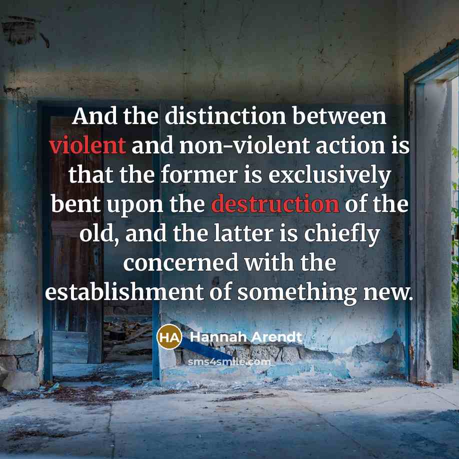 “And the distinction between violent and non-violent action is that the former is exclusively bent upon the destruction of the old, and the latter is chiefly concerned with the establishment of something new.” quote by Hannah Arendt