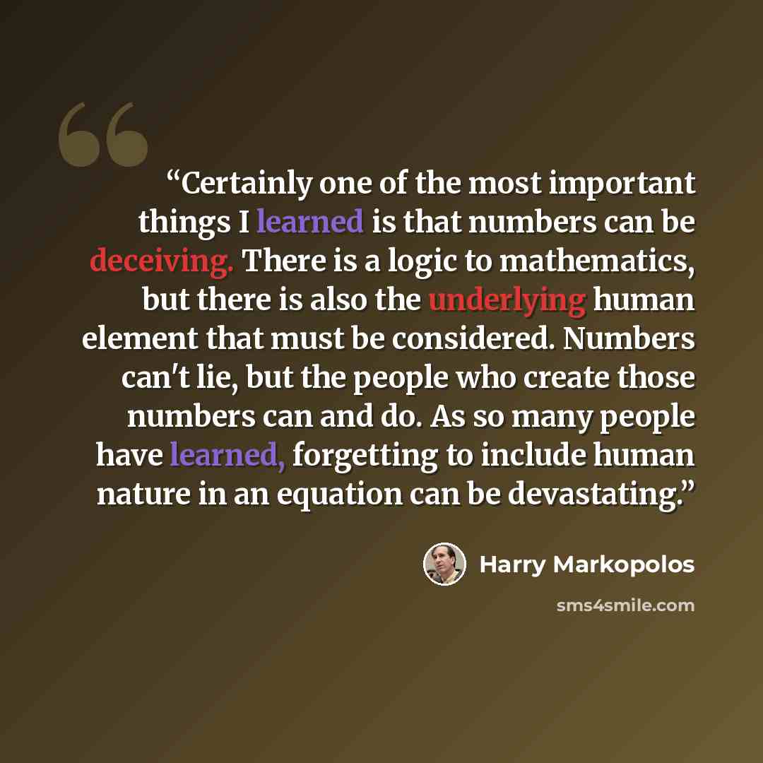 “Certainly one of the most important things I learned is that numbers can be deceiving. There is a logic to mathematics, but there is also the underlying human element that must be considered. Numbers can't lie, but the people who create those numbers can and do. As so many people have learned…” quote by Harry Markopolos
