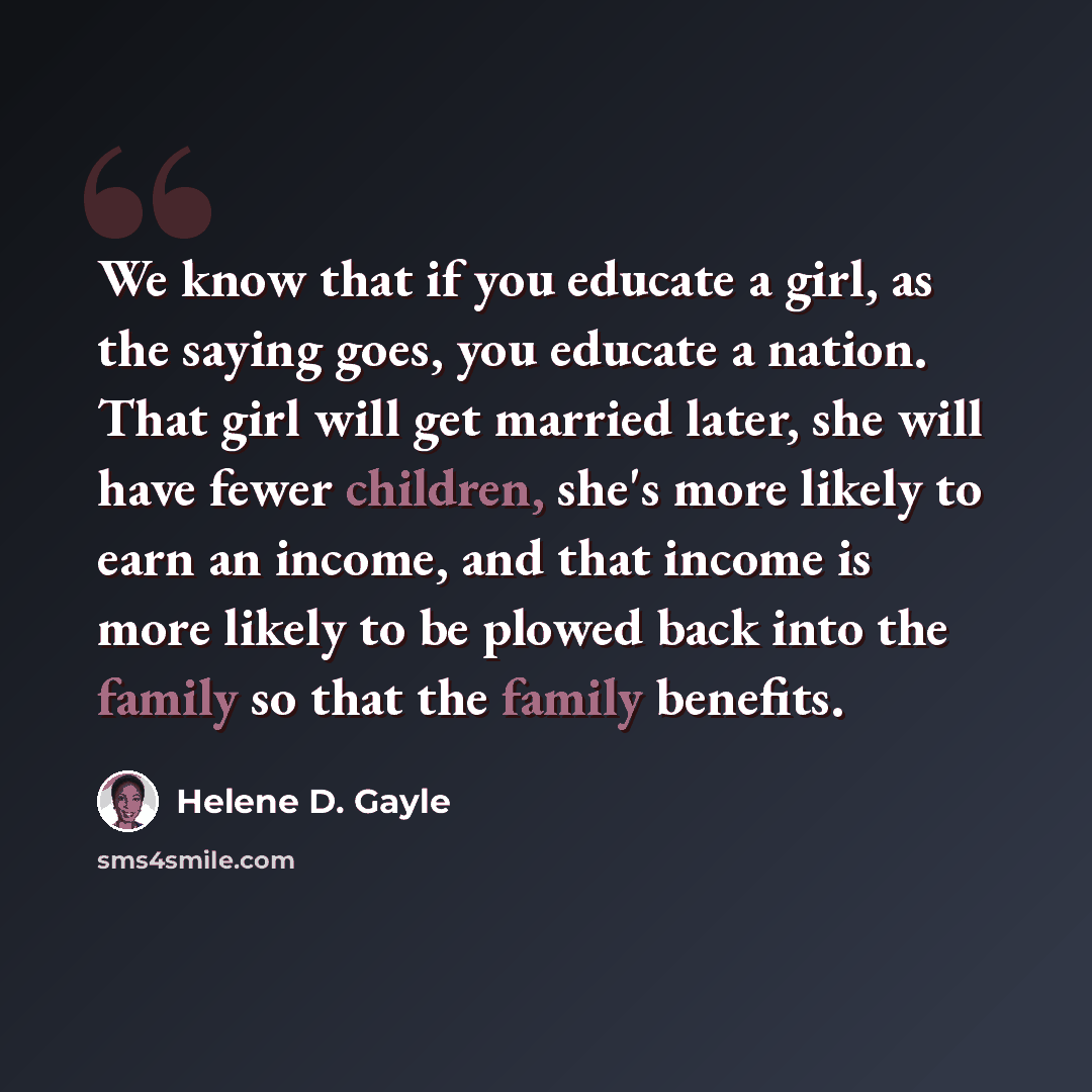 “We know that if you educate a girl, as the saying goes, you educate a nation. That girl will get married later, she will have fewer children, she's more likely to earn an income, and that income is more likely to be plowed back into the family so that the family benefits.” quote by Helene D. Gayle