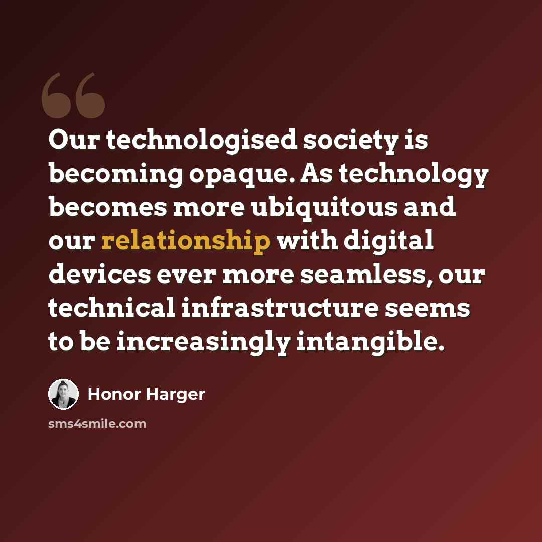 “Our technologised society is becoming opaque. As technology becomes more ubiquitous and our relationship with digital devices ever more seamless, our technical infrastructure seems to be increasingly intangible.” quote by Honor Harger