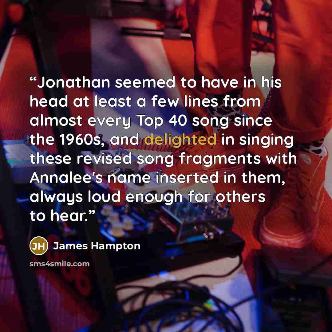 “Jonathan seemed to have in his head at least a few lines from almost every Top 40 song since the 1960s, and delighted in singing these revised song fragments with Annalee's name inserted in them, always loud enough for others to hear.” quote by James Hampton