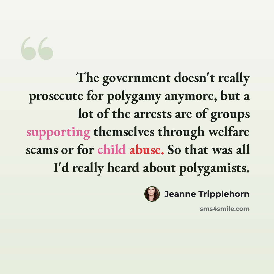“The government doesn't really prosecute for polygamy anymore, but a lot of the arrests are of groups supporting themselves through welfare scams or for child abuse. So that was all I'd really heard about polygamists.” quote by Jeanne Tripplehorn