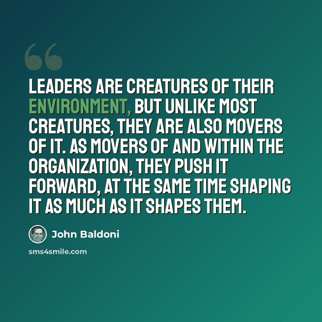 “Leaders are creatures of their environment, but unlike most creatures, they are also movers of it. As movers of and within the organization, they push it forward, at the same time shaping it as much as it shapes them.” quote by John Baldoni