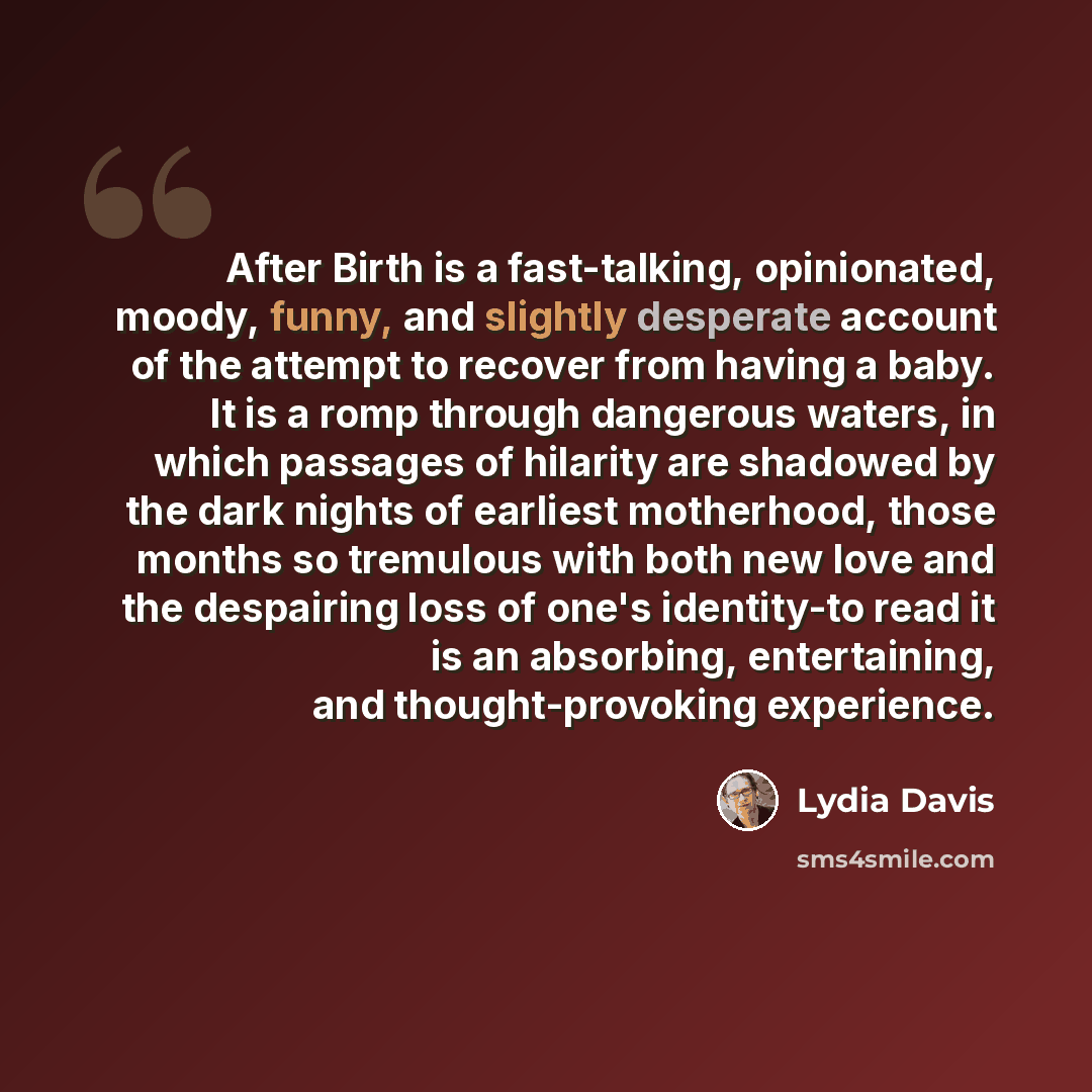 “After Birth is a fast-talking, opinionated, moody, funny, and slightly desperate account of the attempt to recover from having a baby. It is a romp through dangerous waters, in which passages of hilarity are shadowed by the dark nights of earliest motherhood, those months so tremulous with both…” quote by Lydia Davis