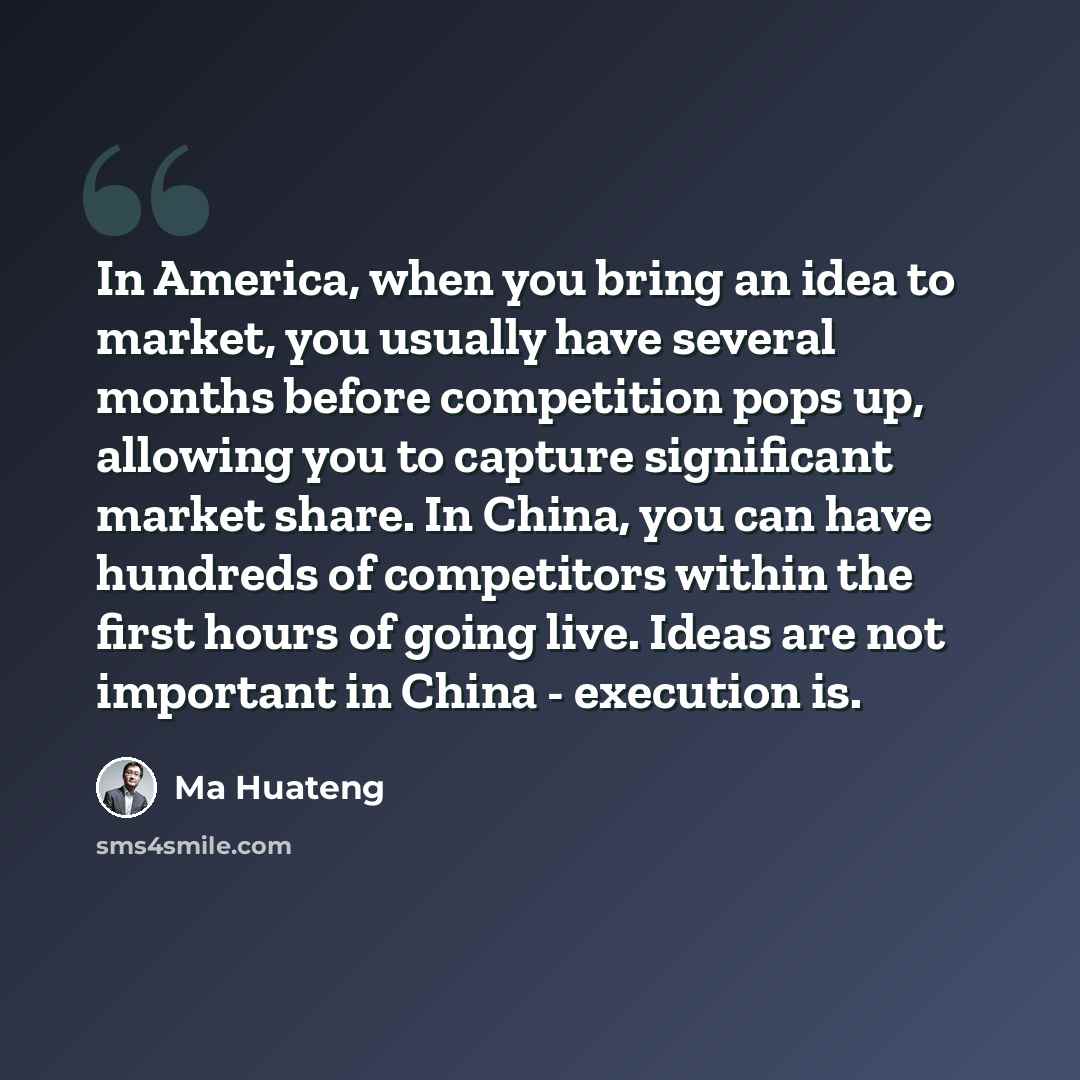 “In America, when you bring an idea to market, you usually have several months before competition pops up, allowing you to capture significant market share. In China, you can have hundreds of competitors within the first hours of going live. Ideas are not important in China - execution is.” quote by Ma Huateng