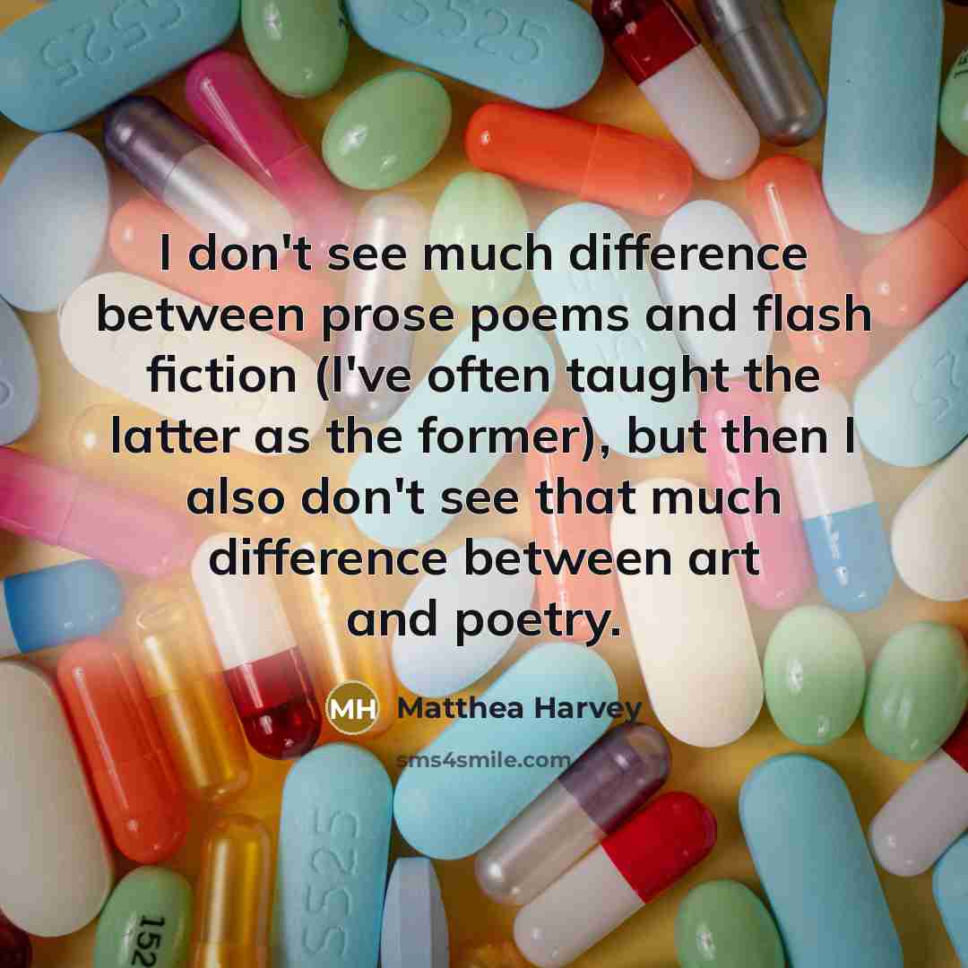 “I don't see much difference between prose poems and flash fiction (I've often taught the latter as the former), but then I also don't see that much difference between art and poetry.” quote by Matthea Harvey