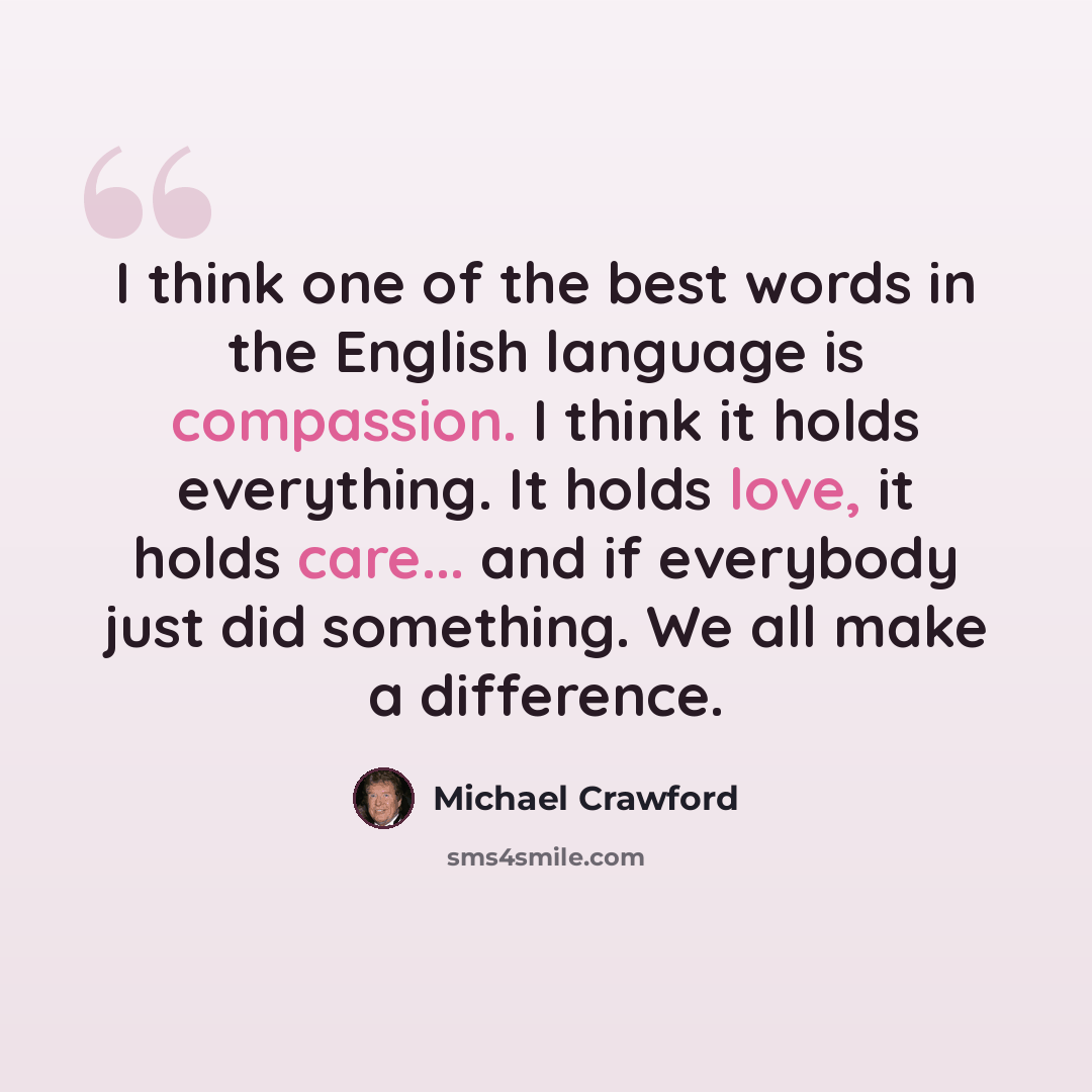 “I think one of the best words in the English language is compassion. I think it holds everything. It holds love, it holds care... and if everybody just did something. We all make a difference.” quote by Michael Crawford