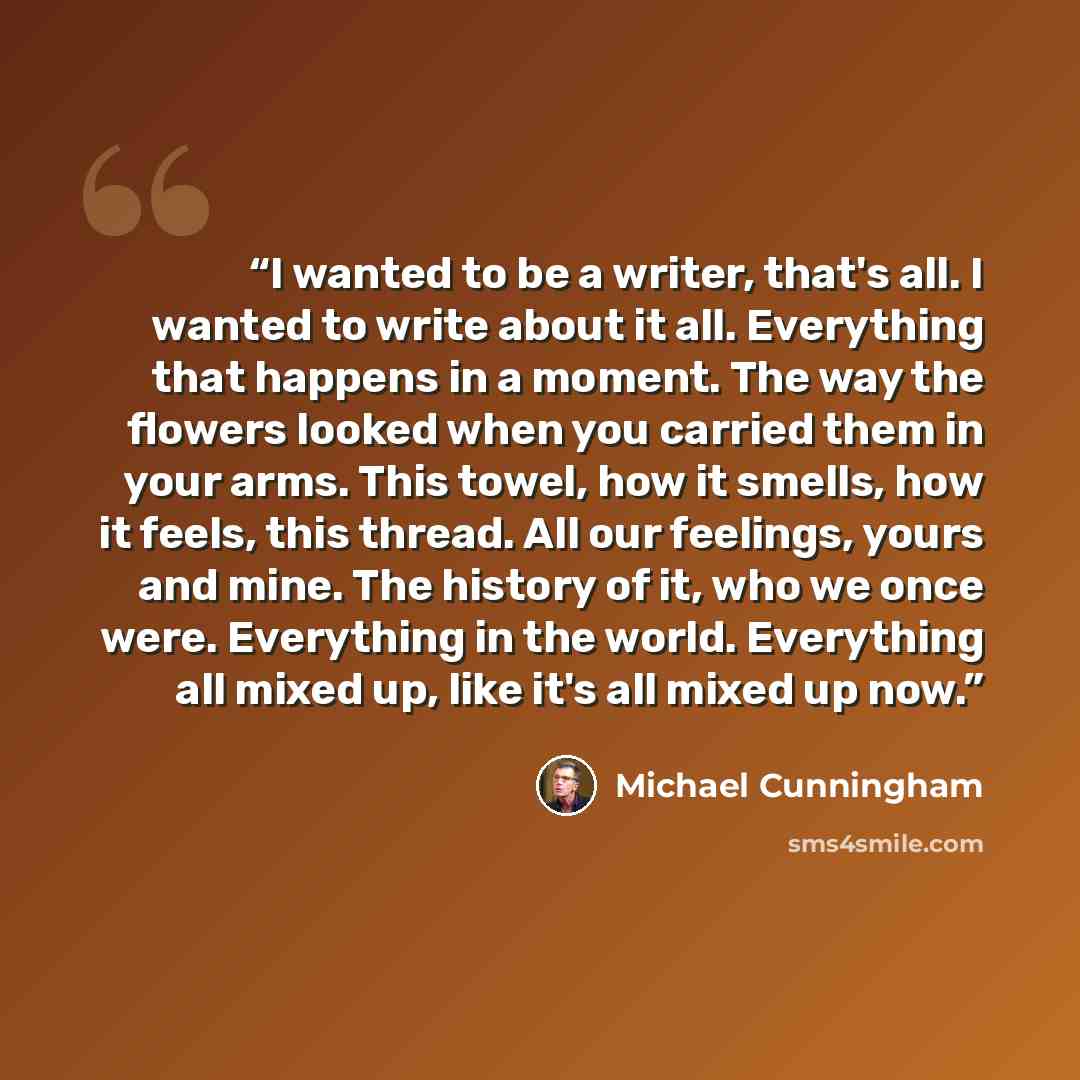 “I wanted to be a writer, that's all. I wanted to write about it all. Everything that happens in a moment. The way the flowers looked when you carried them in your arms. This towel, how it smells, how it feels, this thread. All our feelings, yours and mine. The history of it, who we once were…” quote by Michael Cunningham
