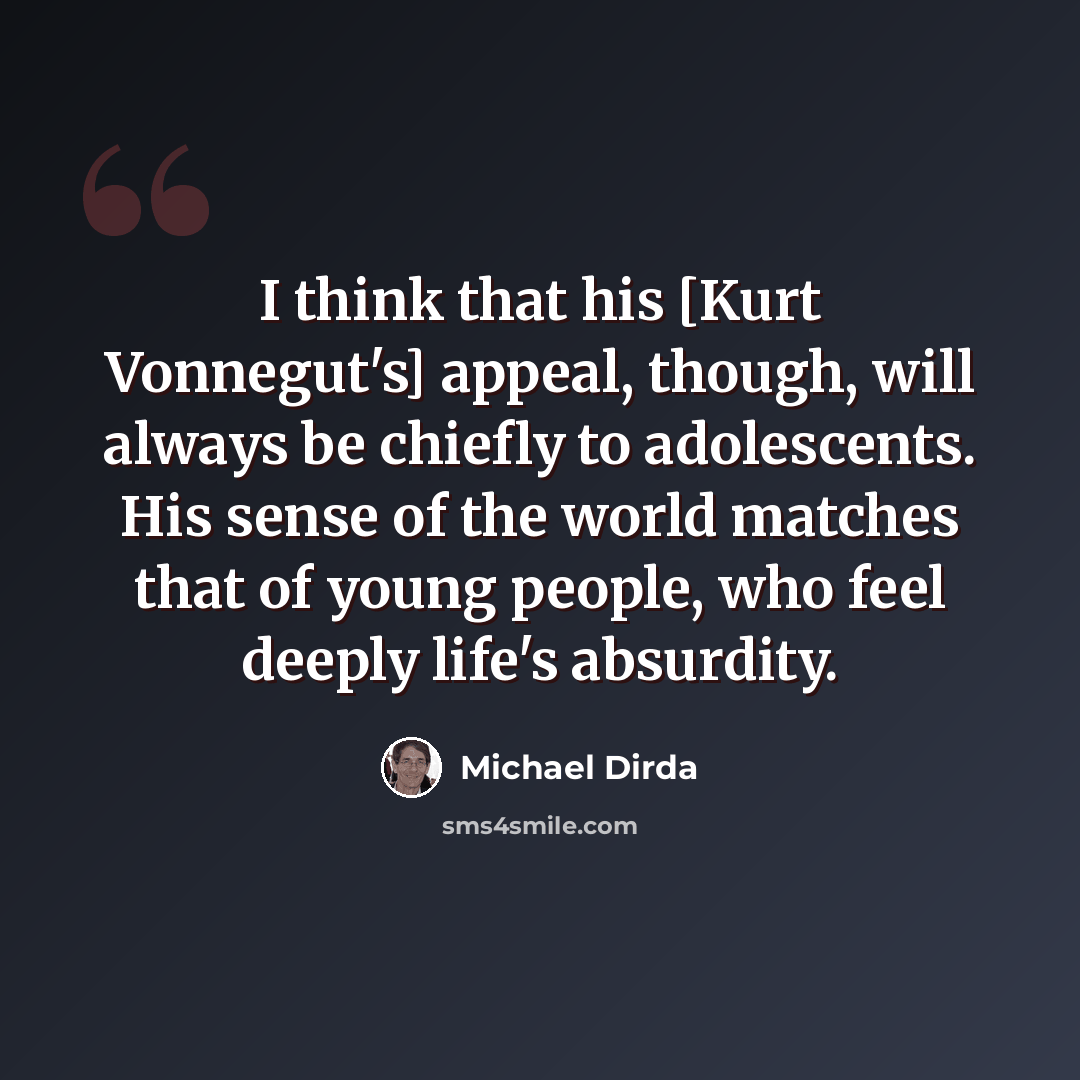 “I think that his [Kurt Vonnegut's] appeal, though, will always be chiefly to adolescents. His sense of the world matches that of young people, who feel deeply life's absurdity.” quote by Michael Dirda