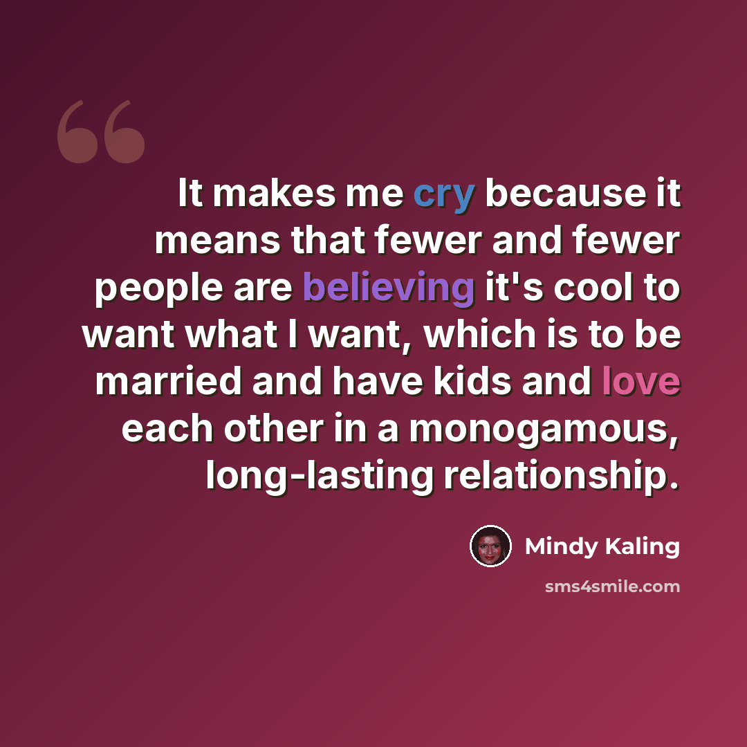 “It makes me cry because it means that fewer and fewer people are believing it's cool to want what I want, which is to be married and have kids and love each other in a monogamous, long-lasting relationship.” quote by Mindy Kaling