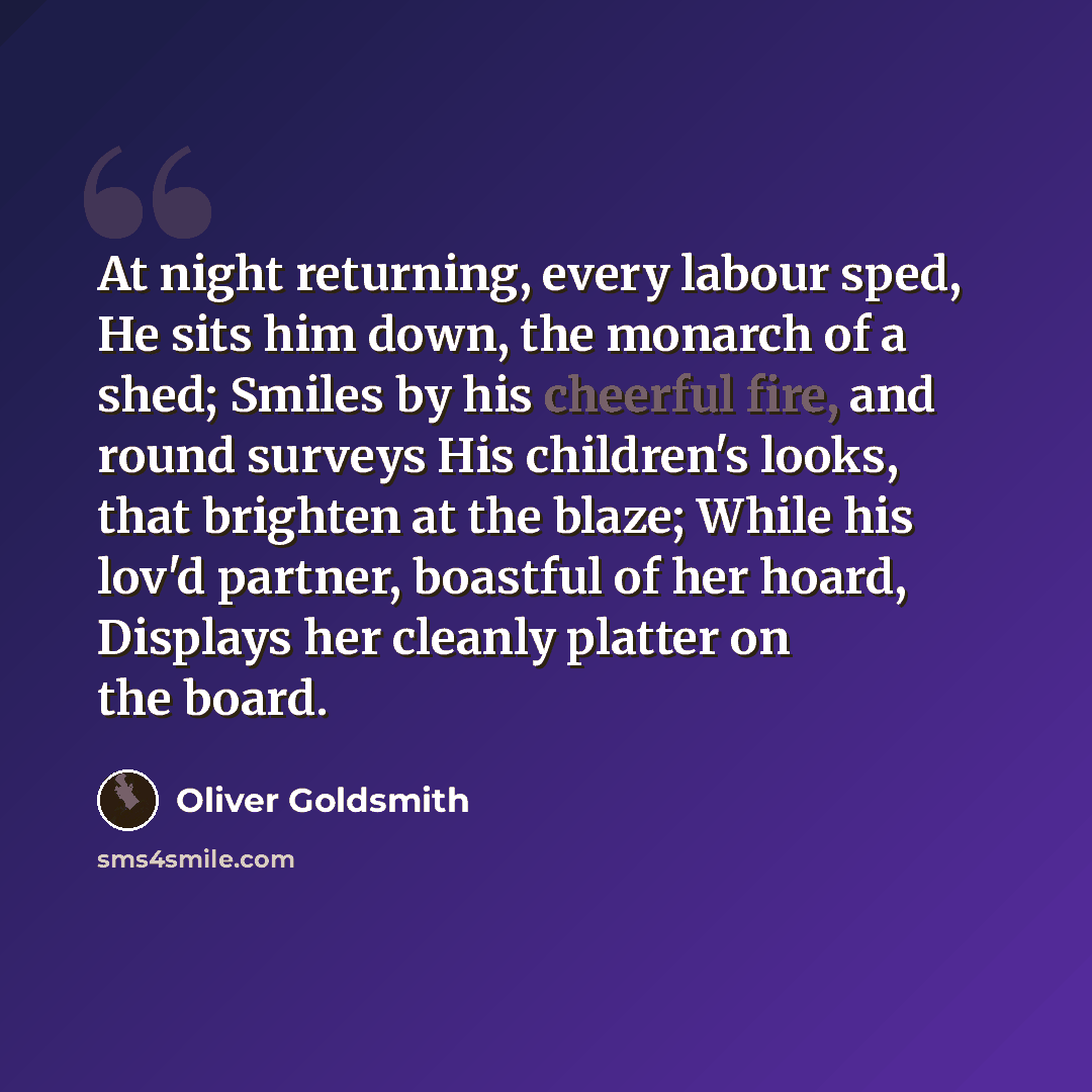 “At night returning, every labour sped, He sits him down, the monarch of a shed; Smiles by his cheerful fire, and round surveys His children's looks, that brighten at the blaze; While his lov'd partner, boastful of her hoard, Displays her cleanly platter on the board.” quote by Oliver Goldsmith