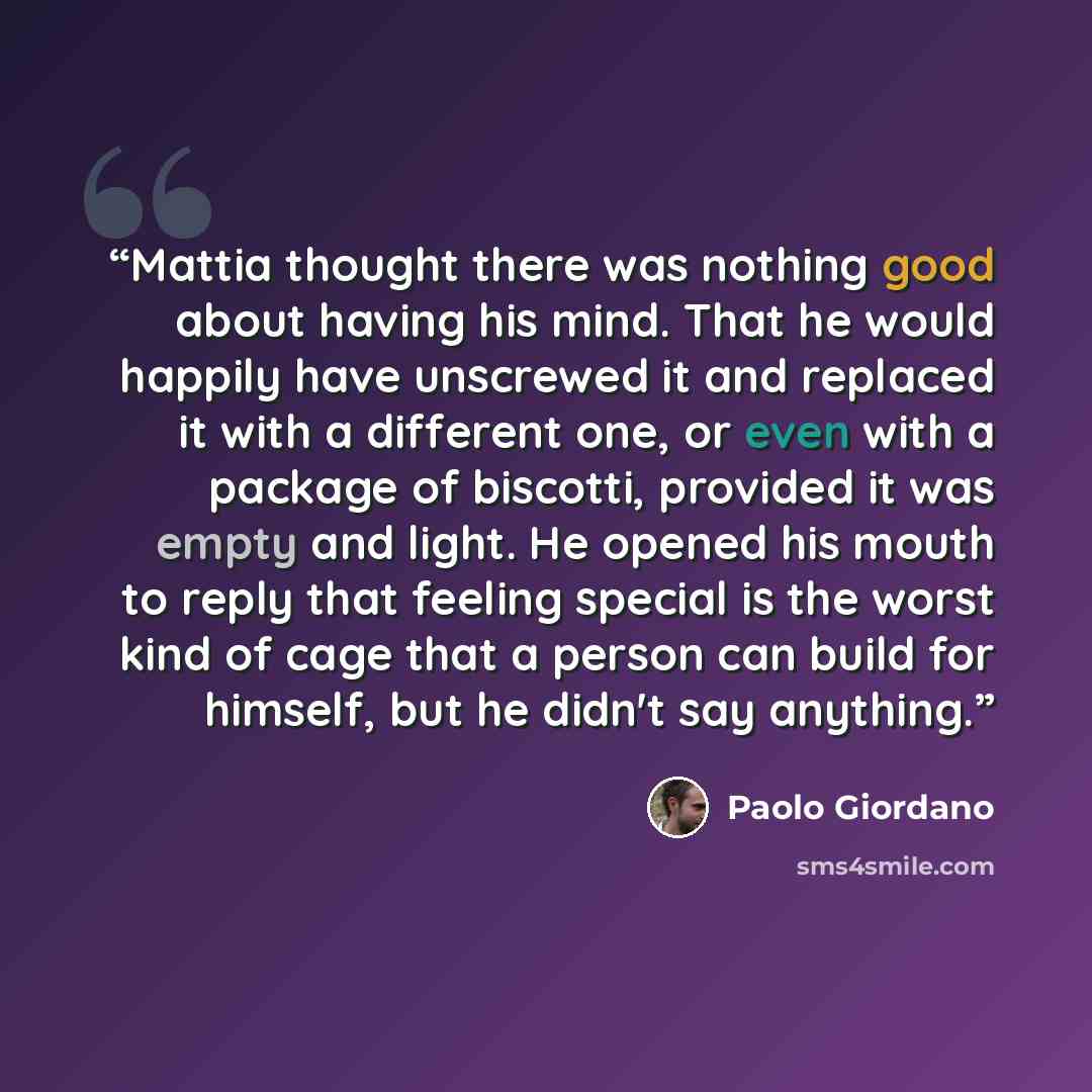 “Mattia thought there was nothing good about having his mind. That he would happily have unscrewed it and replaced it with a different one, or even with a package of biscotti, provided it was empty and light. He opened his mouth to reply that feeling special is the worst kind of cage that a person…” quote by Paolo Giordano