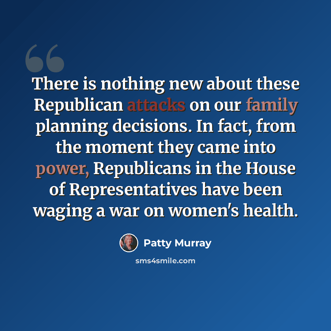 “There is nothing new about these Republican attacks on our family planning decisions. In fact, from the moment they came into power, Republicans in the House of Representatives have been waging a war on women's health.” quote by Patty Murray