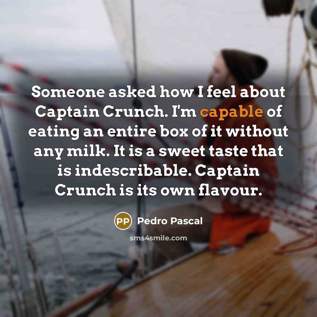 “Someone asked how I feel about Captain Crunch. I'm capable of eating an entire box of it without any milk. It is a sweet taste that is indescribable. Captain Crunch is its own flavour.” quote by Pedro Pascal