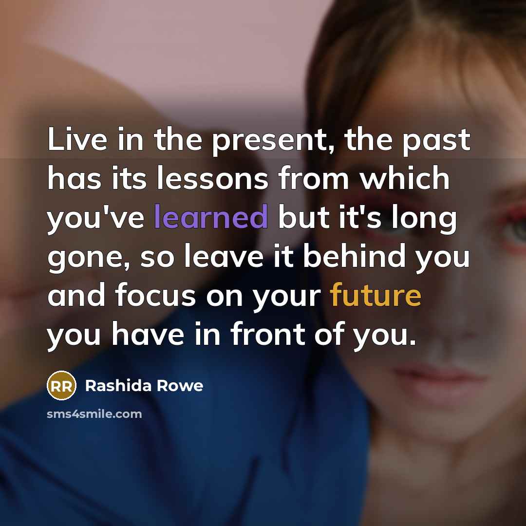 “Live in the present, the past has its lessons from which you've learned but it's long gone, so leave it behind you and focus on your future you have in front of you.” quote by Rashida Rowe