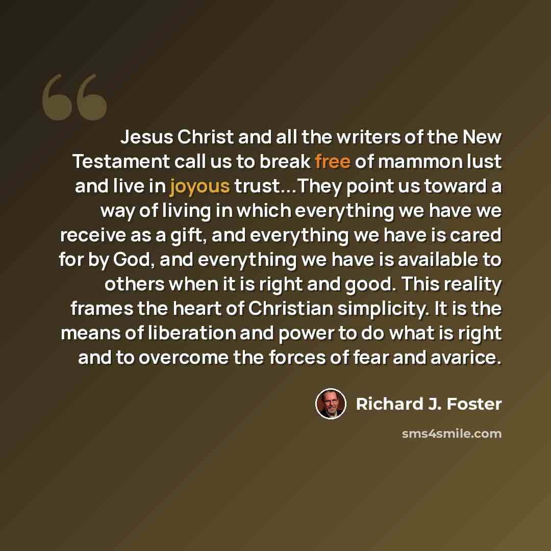 “Jesus Christ and all the writers of the New Testament call us to break free of mammon lust and live in joyous trust...They point us toward a way of living in which everything we have we receive as a gift, and everything we have is cared for by God, and everything we have is available to others…” quote by Richard J. Foster