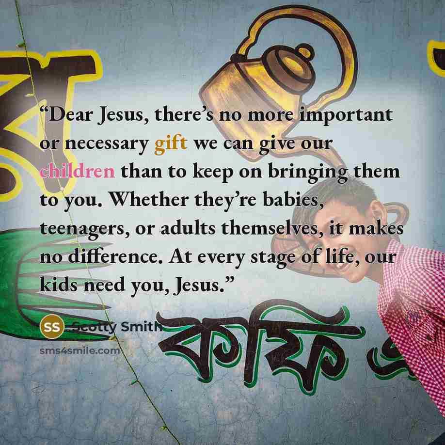 “Dear Jesus, there’s no more important or necessary gift we can give our children than to keep on bringing them to you. Whether they’re babies, teenagers, or adults themselves, it makes no difference. At every stage of life, our kids need you, Jesus.” quote by Scotty Smith