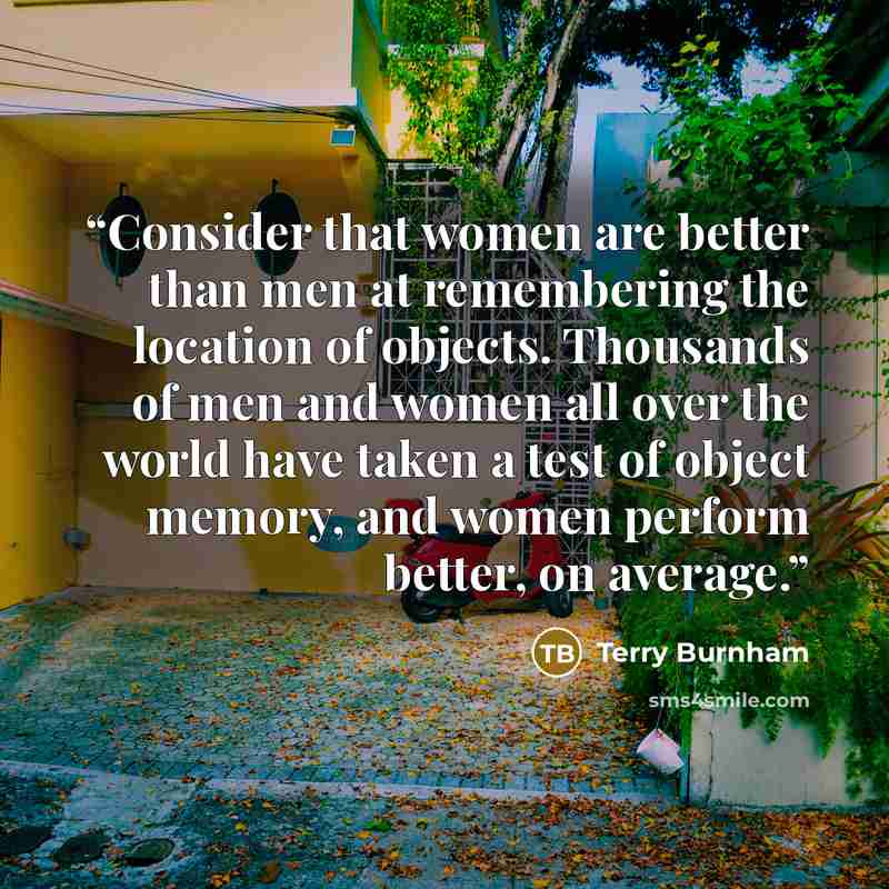 “Consider that women are better than men at remembering the location of objects. Thousands of men and women all over the world have taken a test of object memory, and women perform better, on average.” quote by Terry Burnham