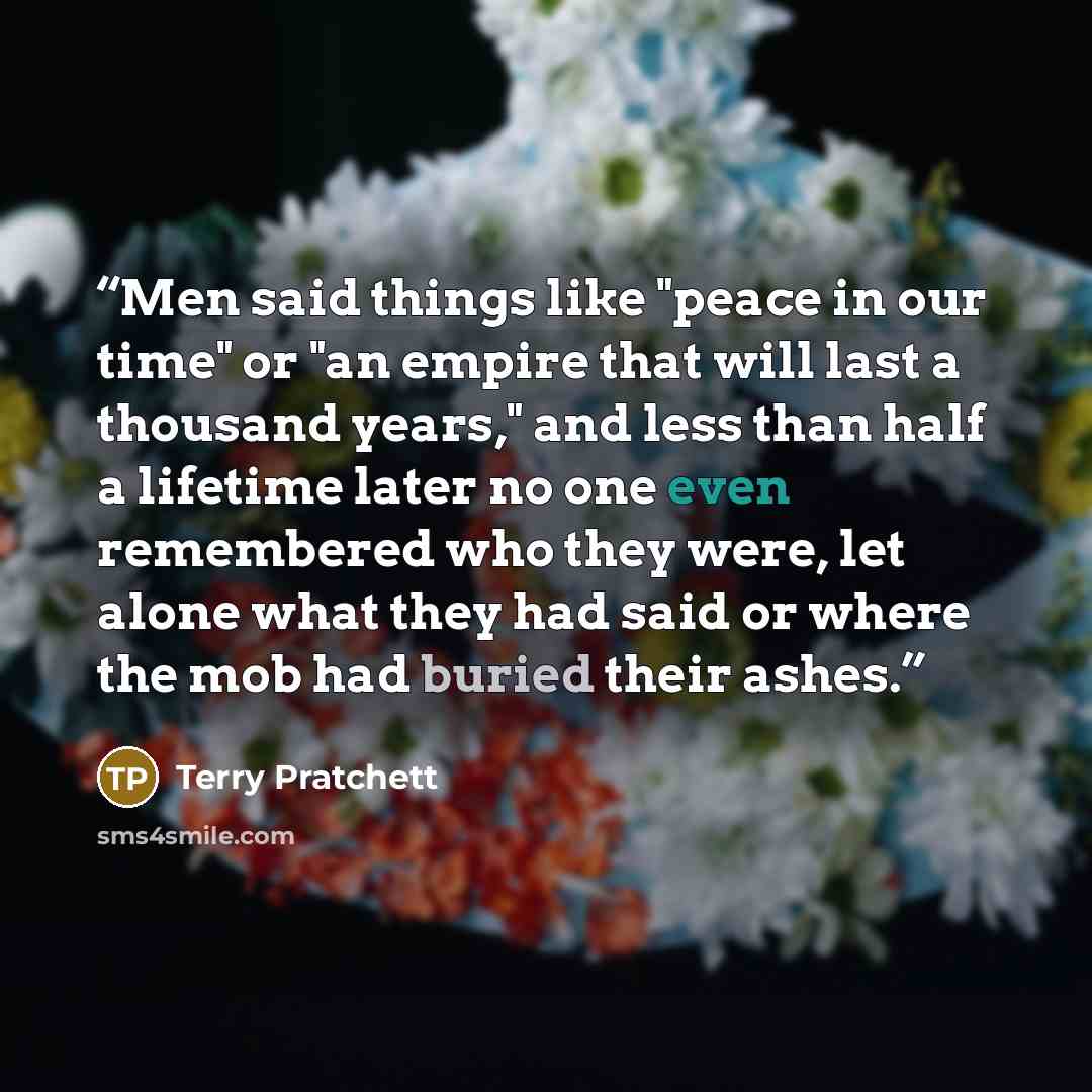 “Men said things like "peace in our time" or "an empire that will last a thousand years," and less than half a lifetime later no one even remembered who they were, let alone what they had said or where the mob had buried their ashes.” quote by Terry Pratchett