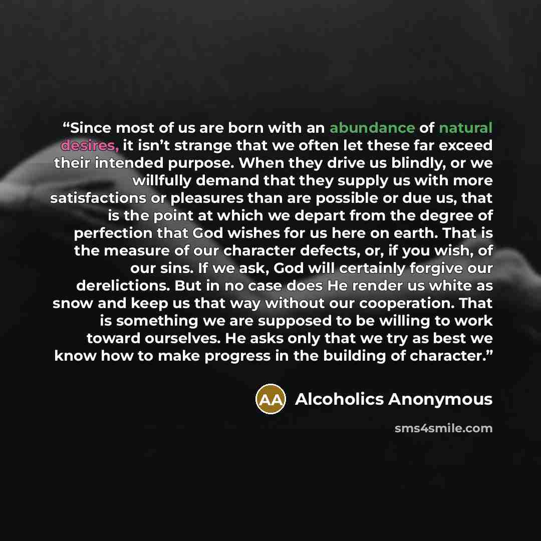 “Since most of us are born with an abundance of natural desires, it isn’t strange that we often let these far exceed their intended purpose. When they drive us blindly, or we willfully demand that they supply us with more satisfactions or pleasures than are possible or due us, that is the point at…” quote by Alcoholics Anonymous