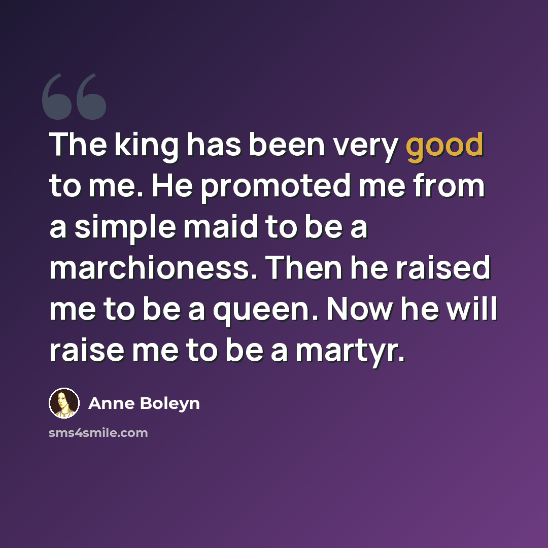 “The king has been very good to me. He promoted me from a simple maid to be a marchioness. Then he raised me to be a queen. Now he will raise me to be a martyr.” quote by Anne Boleyn
