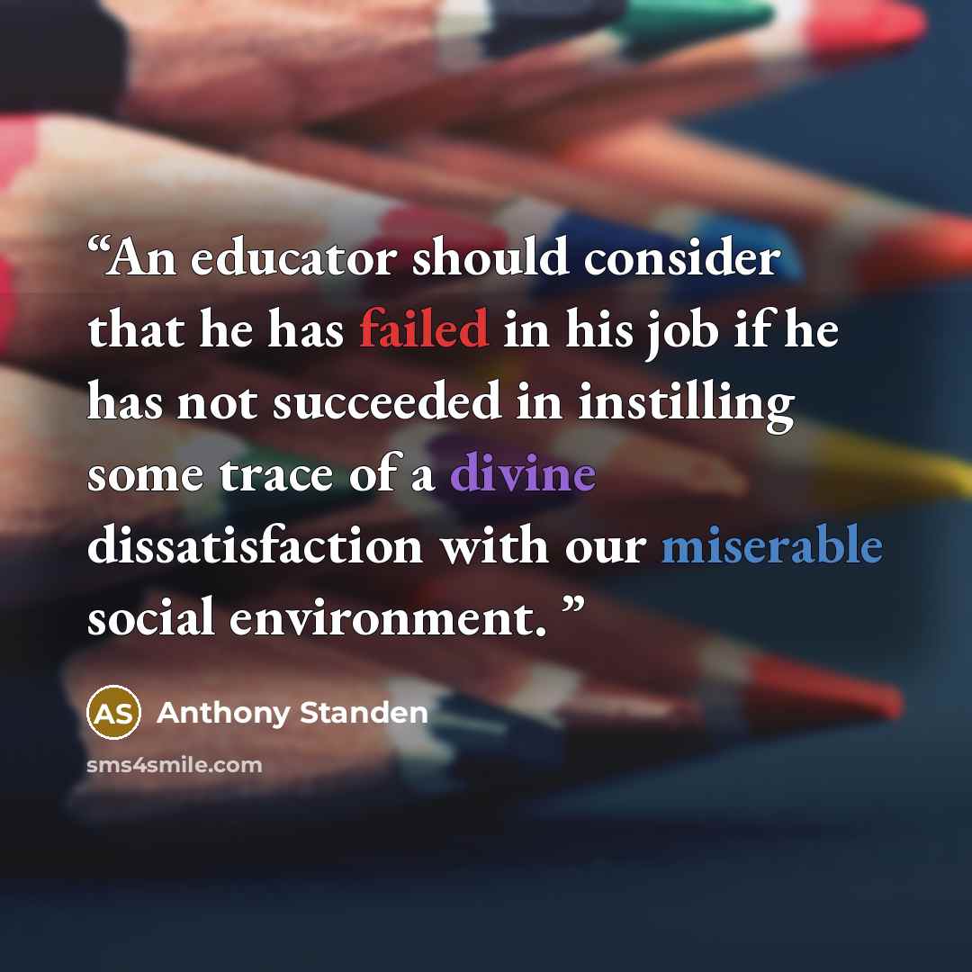 “An educator should consider that he has failed in his job if he has not succeeded in instilling some trace of a divine dissatisfaction with our miserable social environment.” quote by Anthony Standen