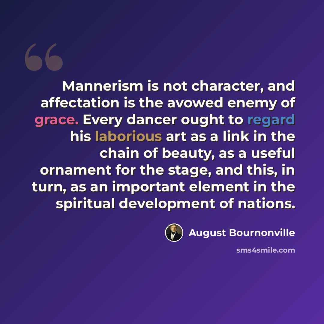 “Mannerism is not character, and affectation is the avowed enemy of grace. Every dancer ought to regard his laborious art as a link in the chain of beauty, as a useful ornament for the stage, and this, in turn, as an important element in the spiritual development of nations.” quote by August Bournonville