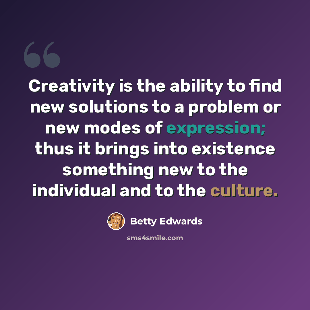 “Creativity is the ability to find new solutions to a problem or new modes of expression; thus it brings into existence something new to the individual and to the culture.” quote by Betty Edwards