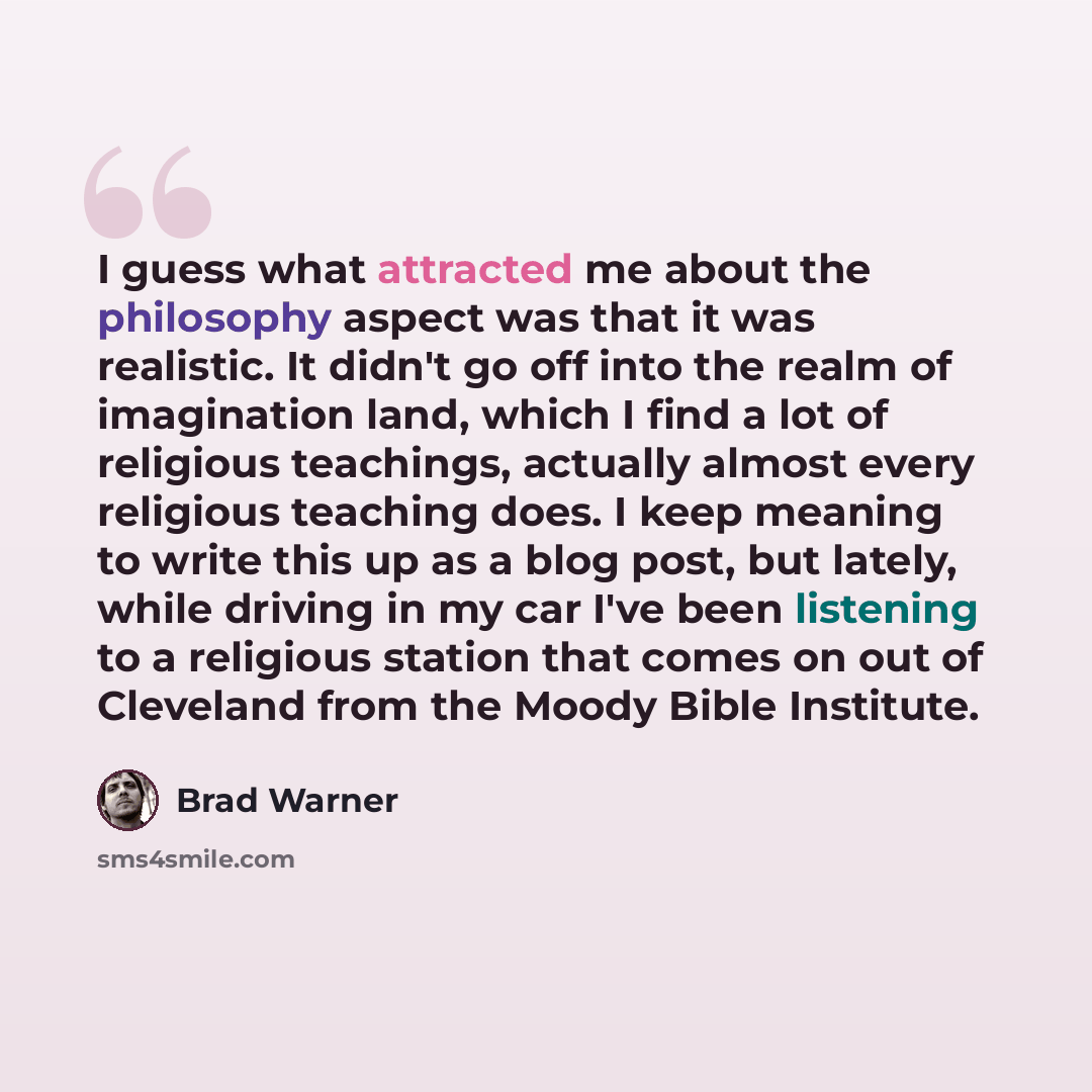 “I guess what attracted me about the philosophy aspect was that it was realistic. It didn't go off into the realm of imagination land, which I find a lot of religious teachings, actually almost every religious teaching does. I keep meaning to write this up as a blog post, but lately, while driving…” quote by Brad Warner