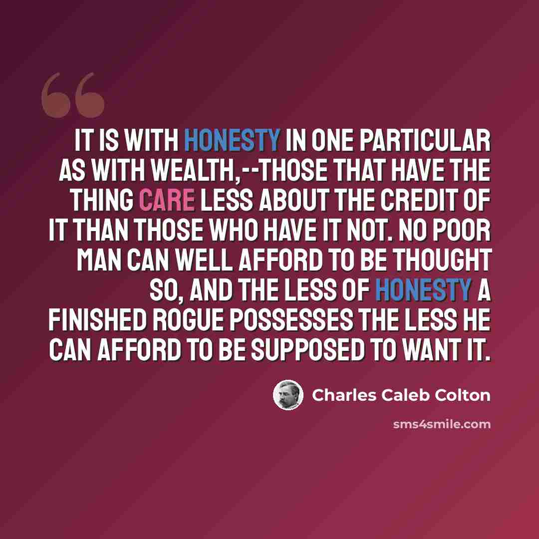 “It is with honesty in one particular as with wealth,--those that have the thing care less about the credit of it than those who have it not. No poor man can well afford to be thought so, and the less of honesty a finished rogue possesses the less he can afford to be supposed to want it.” quote by Charles Caleb Colton