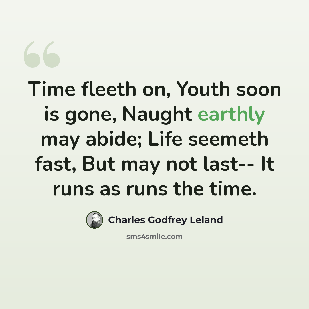 “Time fleeth on, Youth soon is gone, Naught earthly may abide; Life seemeth fast, But may not last-- It runs as runs the time.” quote by Charles Godfrey Leland