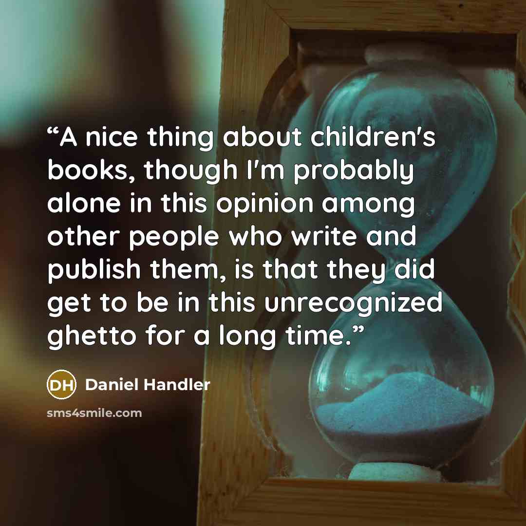 “A nice thing about children's books, though I'm probably alone in this opinion among other people who write and publish them, is that they did get to be in this unrecognized ghetto for a long time.” quote by Daniel Handler