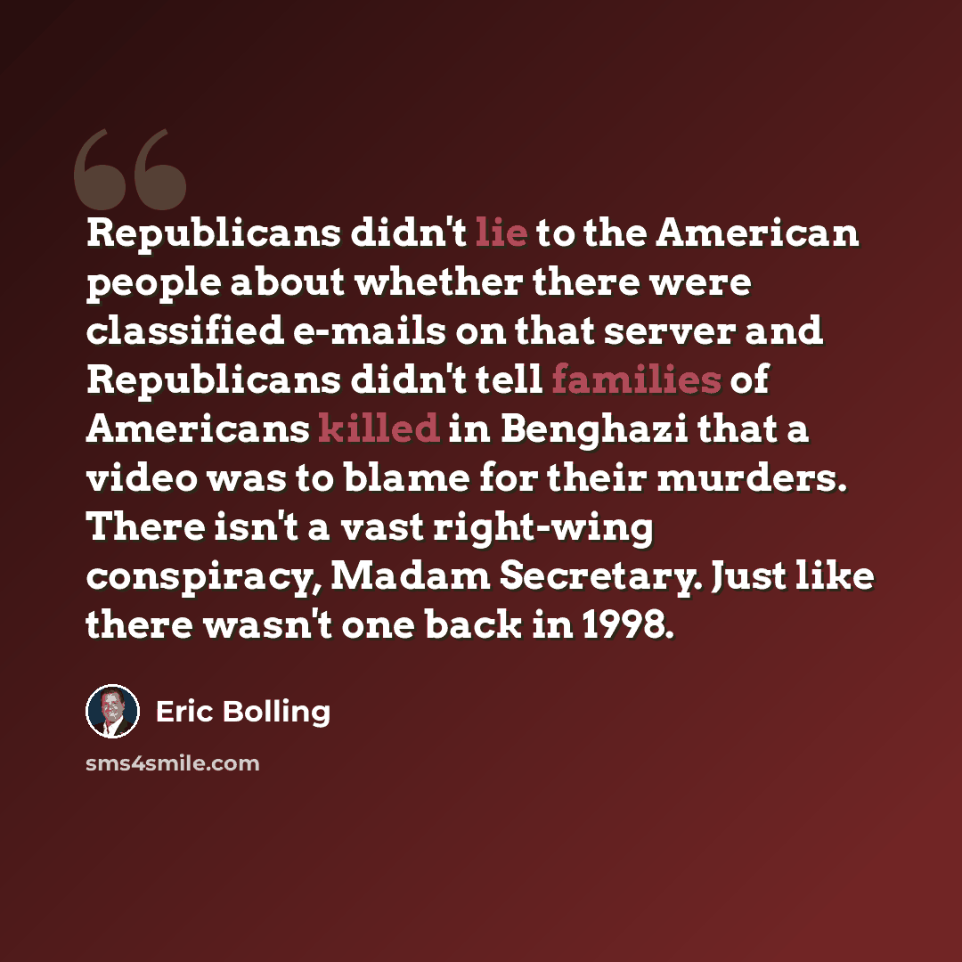 “Republicans didn't lie to the American people about whether there were classified e-mails on that server and Republicans didn't tell families of Americans killed in Benghazi that a video was to blame for their murders. There isn't a vast right-wing conspiracy, Madam Secretary. Just like there…” quote by Eric Bolling