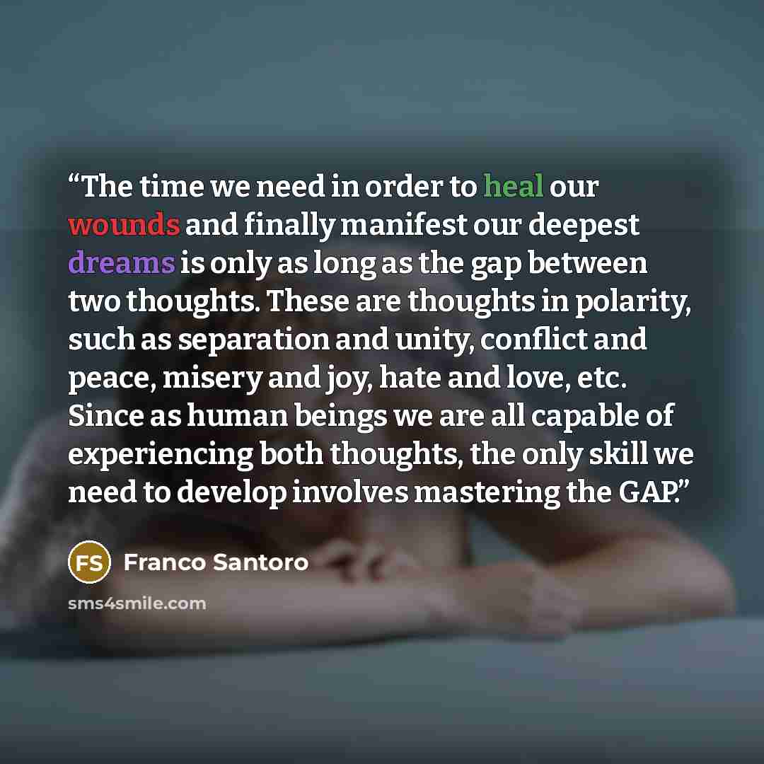 “The time we need in order to heal our wounds and finally manifest our deepest dreams is only as long as the gap between two thoughts. These are thoughts in polarity, such as separation and unity, conflict and peace, misery and joy, hate and love, etc. Since as human beings we are all capable of…” quote by Franco Santoro