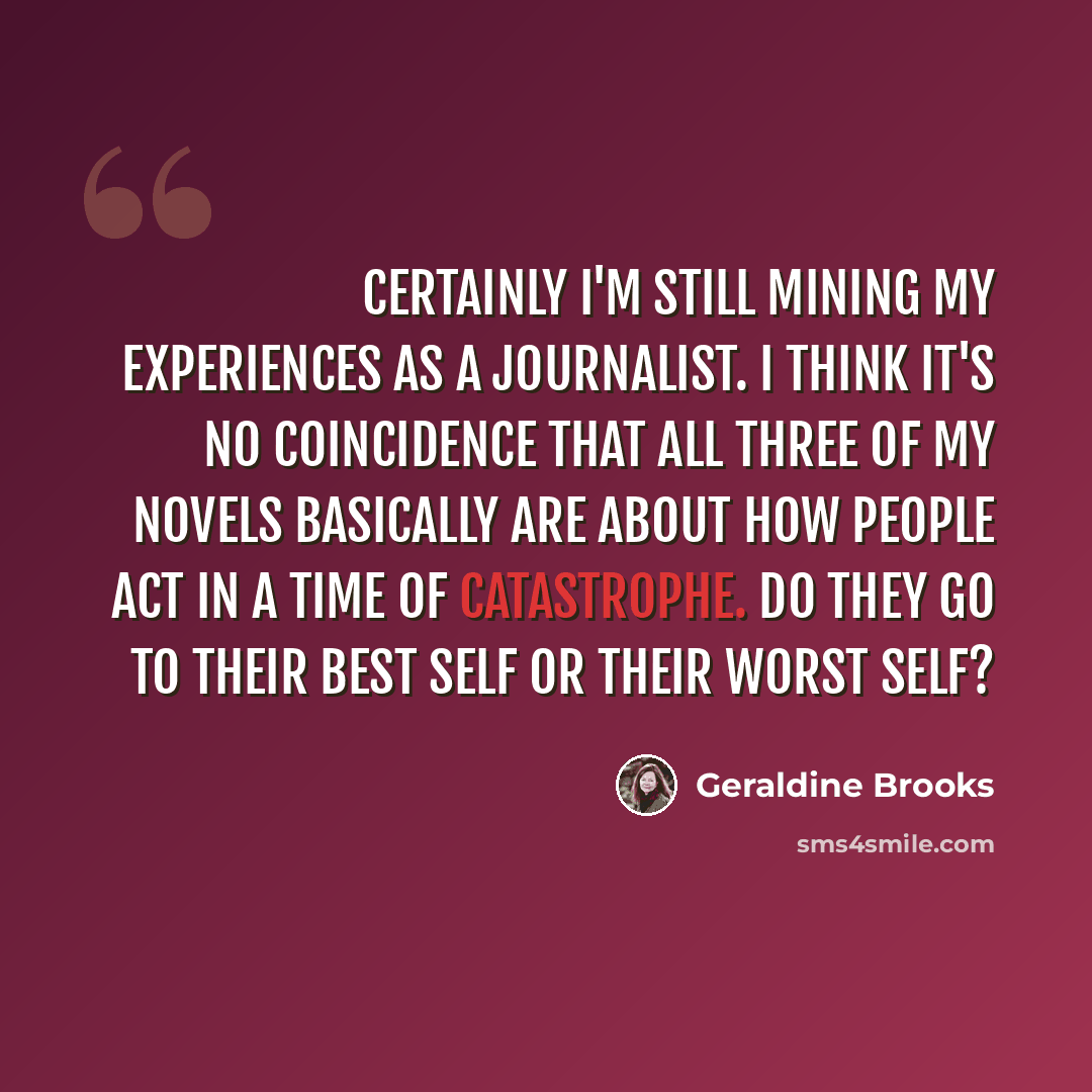 “Certainly I'm still mining my experiences as a journalist. I think it's no coincidence that all three of my novels basically are about how people act in a time of catastrophe. Do they go to their best self or their worst self?” quote by Geraldine Brooks