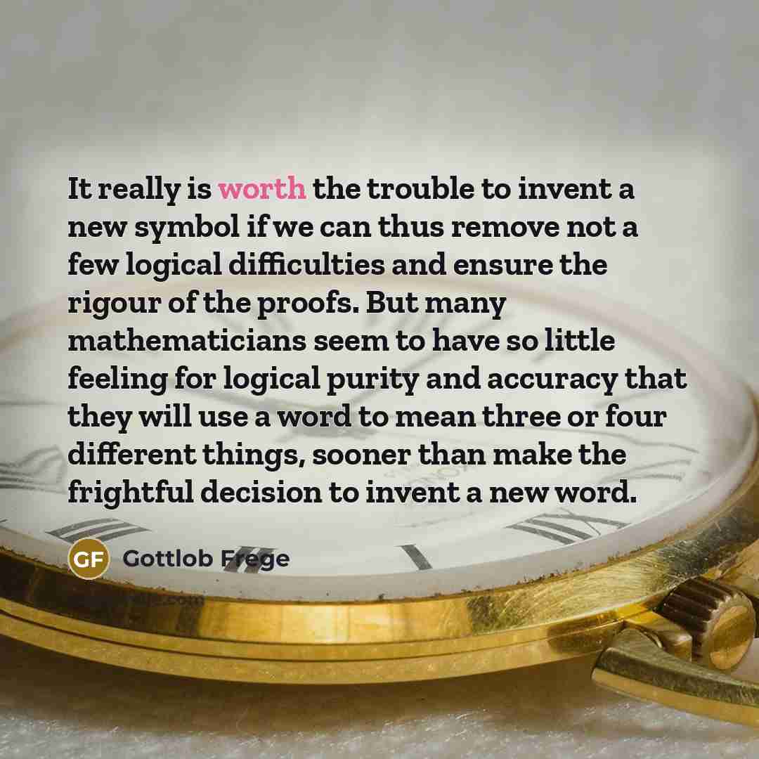 “It really is worth the trouble to invent a new symbol if we can thus remove not a few logical difficulties and ensure the rigour of the proofs. But many mathematicians seem to have so little feeling for logical purity and accuracy that they will use a word to mean three or four different things…” quote by Gottlob Frege