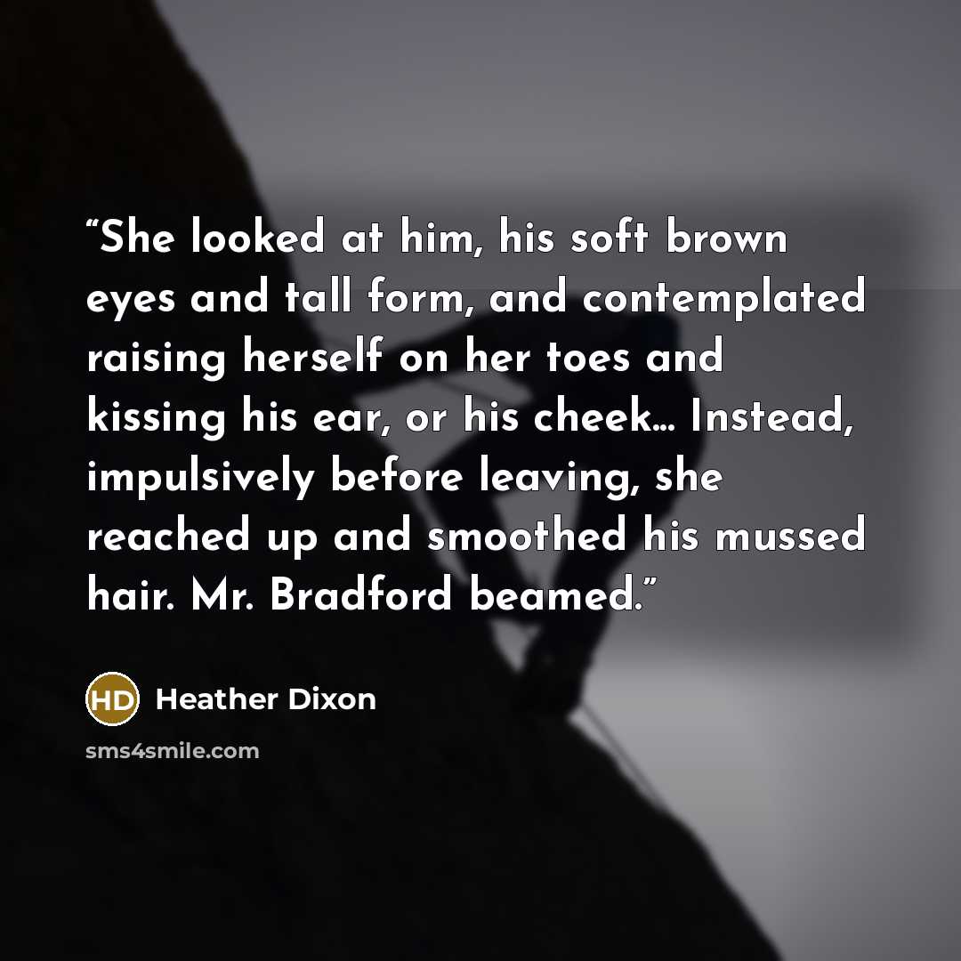 “She looked at him, his soft brown eyes and tall form, and contemplated raising herself on her toes and kissing his ear, or his cheek... Instead, impulsively before leaving, she reached up and smoothed his mussed hair. Mr. Bradford beamed.” quote by Heather Dixon