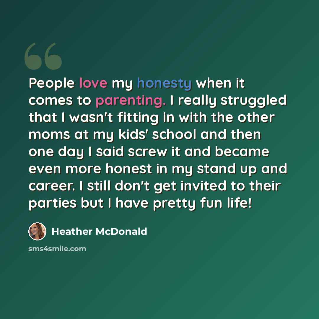 “People love my honesty when it comes to parenting. I really struggled that I wasn't fitting in with the other moms at my kids' school and then one day I said screw it and became even more honest in my stand up and career. I still don't get invited to their parties but I have pretty fun life!” quote by Heather McDonald