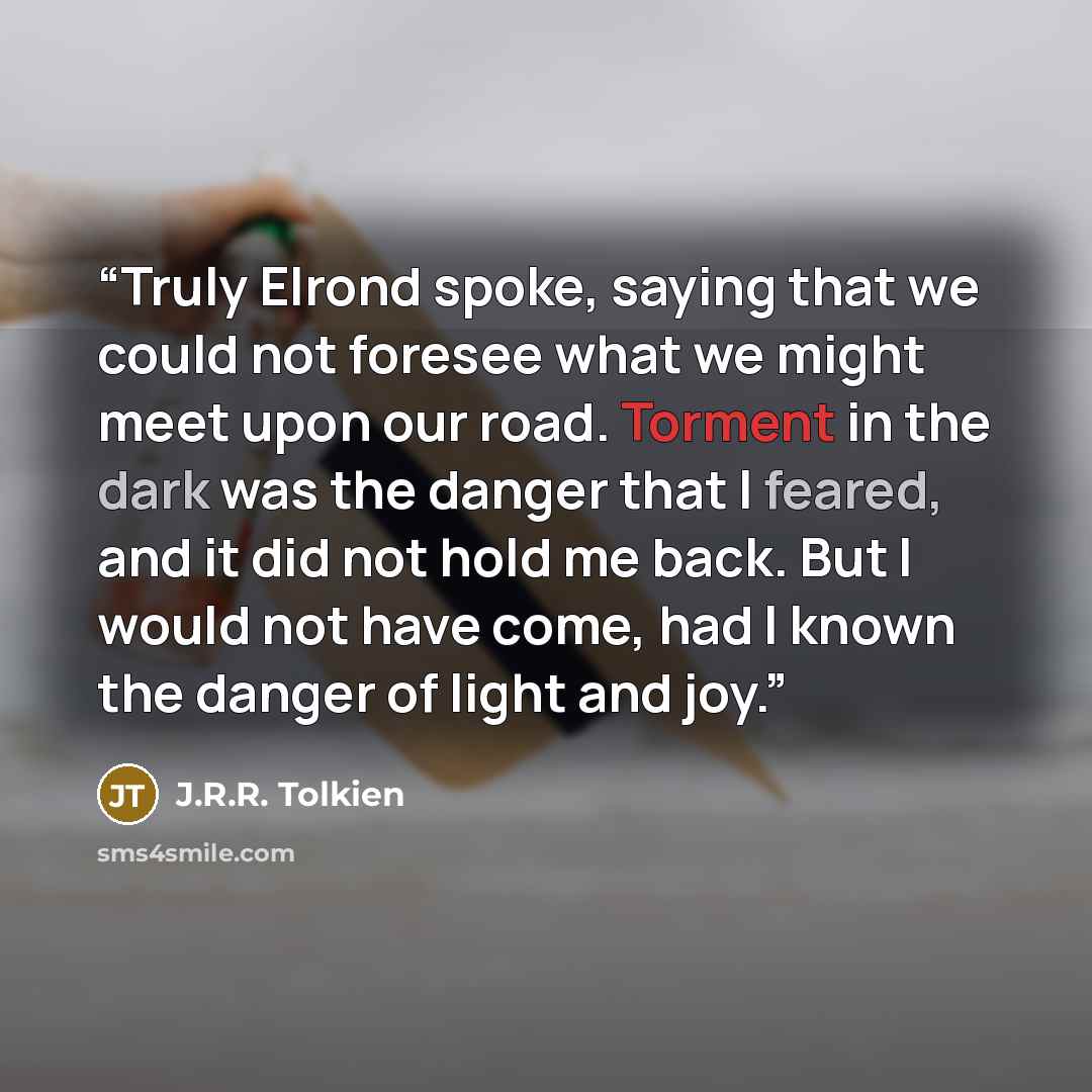 “Truly Elrond spoke, saying that we could not foresee what we might meet upon our road. Torment in the dark was the danger that I feared, and it did not hold me back. But I would not have come, had I known the danger of light and joy.” quote by J.R.R. Tolkien