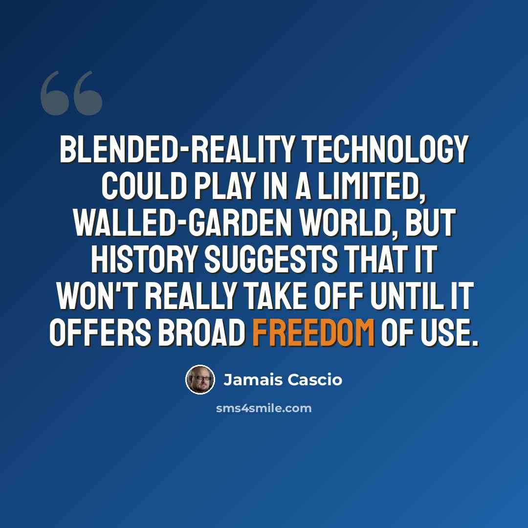 “Blended-reality technology could play in a limited, walled-garden world, but history suggests that it won't really take off until it offers broad freedom of use.” quote by Jamais Cascio