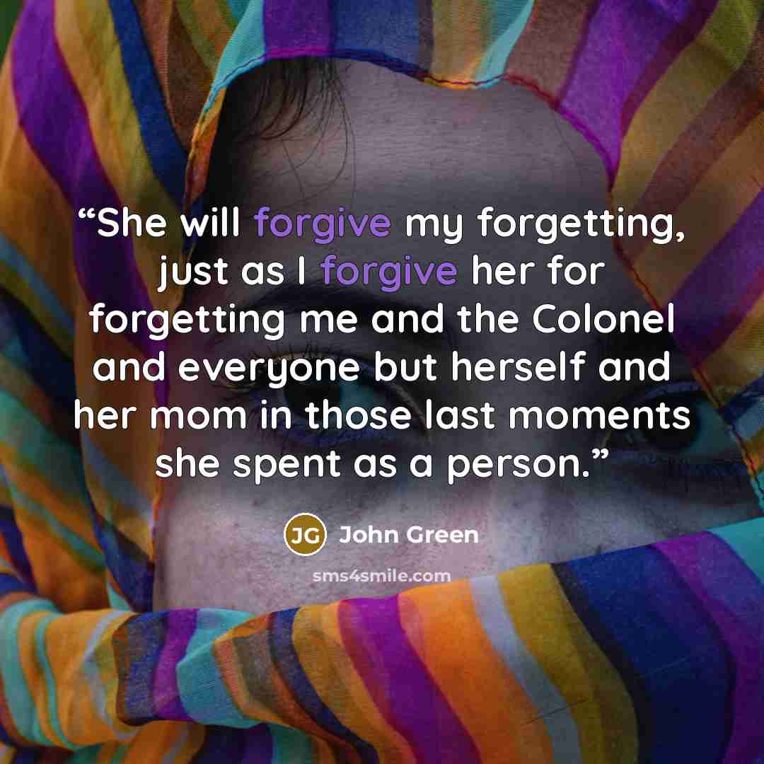 “She will forgive my forgetting, just as I forgive her for forgetting me and the Colonel and everyone but herself and her mom in those last moments she spent as a person.” quote by John Green