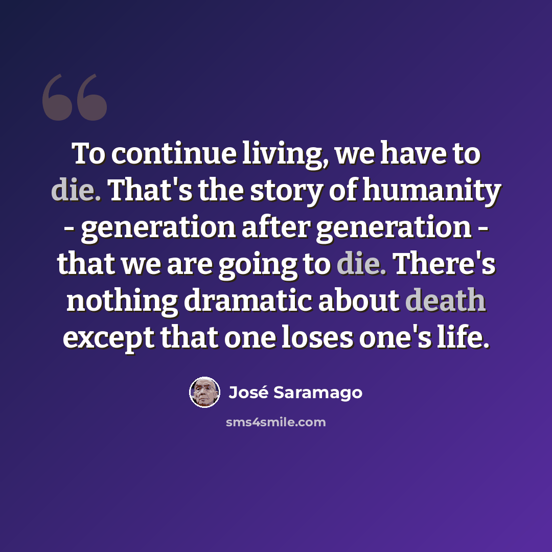 “To continue living, we have to die. That's the story of humanity - generation after generation - that we are going to die. There's nothing dramatic about death except that one loses one's life.” quote by Jose Saramago