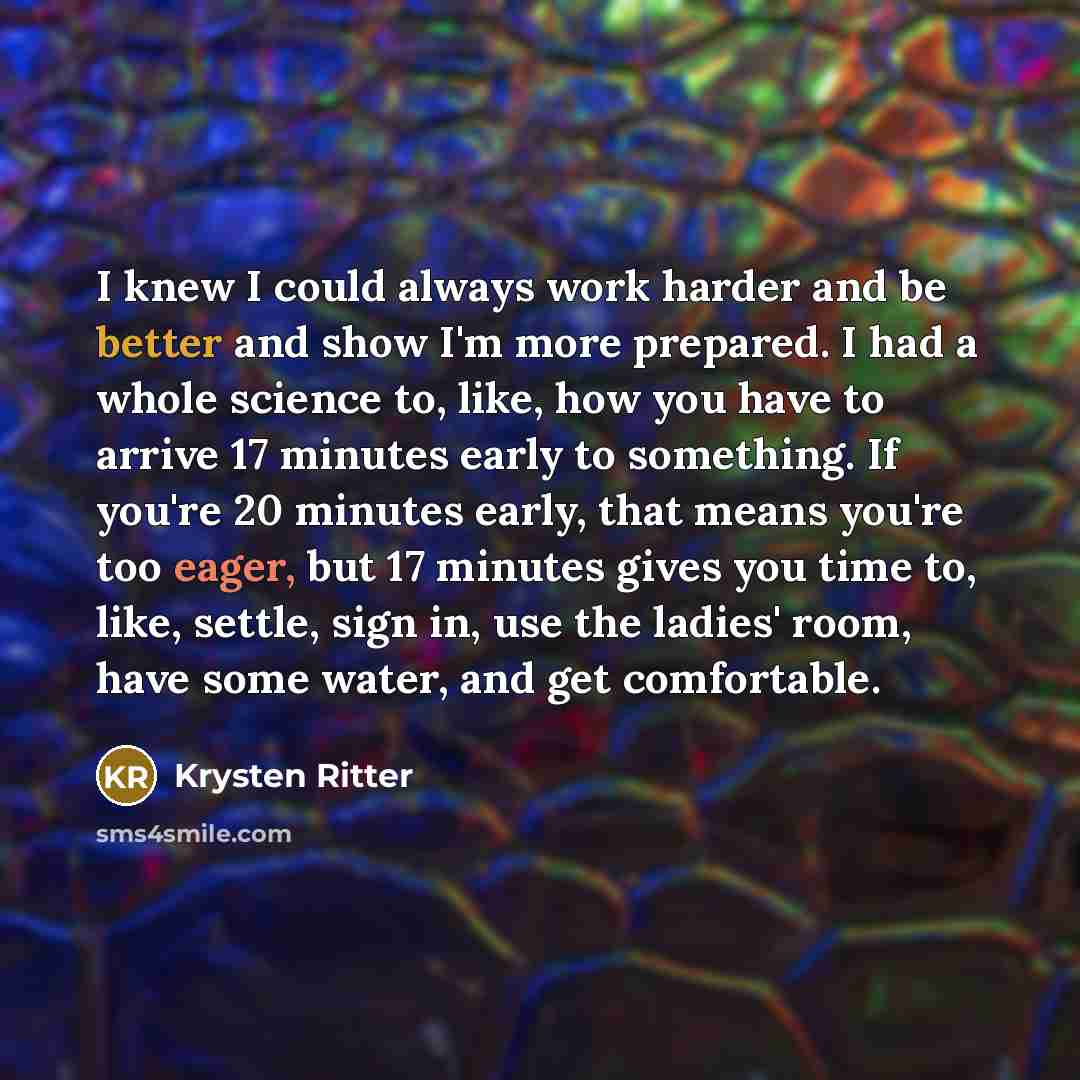 “I knew I could always work harder and be better and show I'm more prepared. I had a whole science to, like, how you have to arrive 17 minutes early to something. If you're 20 minutes early, that means you're too eager, but 17 minutes gives you time to, like, settle, sign in, use the ladies' room…” quote by Krysten Ritter