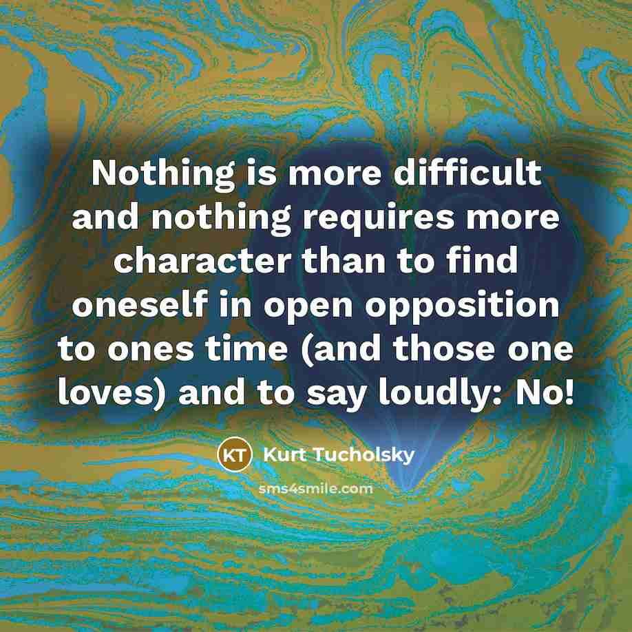 “Nothing is more difficult and nothing requires more character than to find oneself in open opposition to ones time (and those one loves) and to say loudly: No!” quote by Kurt Tucholsky
