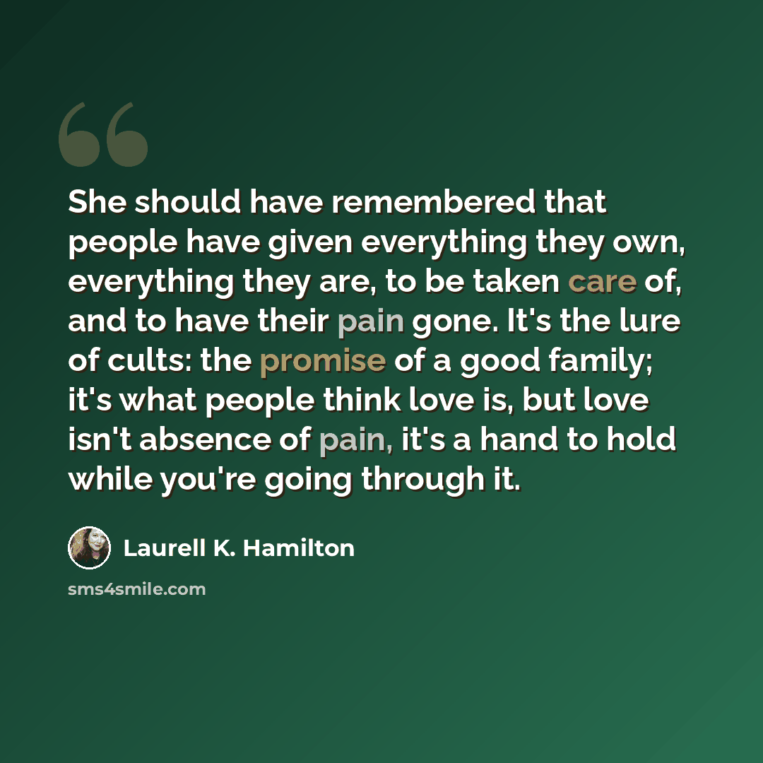 “She should have remembered that people have given everything they own, everything they are, to be taken care of, and to have their pain gone. It's the lure of cults: the promise of a good family; it's what people think love is, but love isn't absence of pain, it's a hand to hold while you're going…” quote by Laurell K. Hamilton