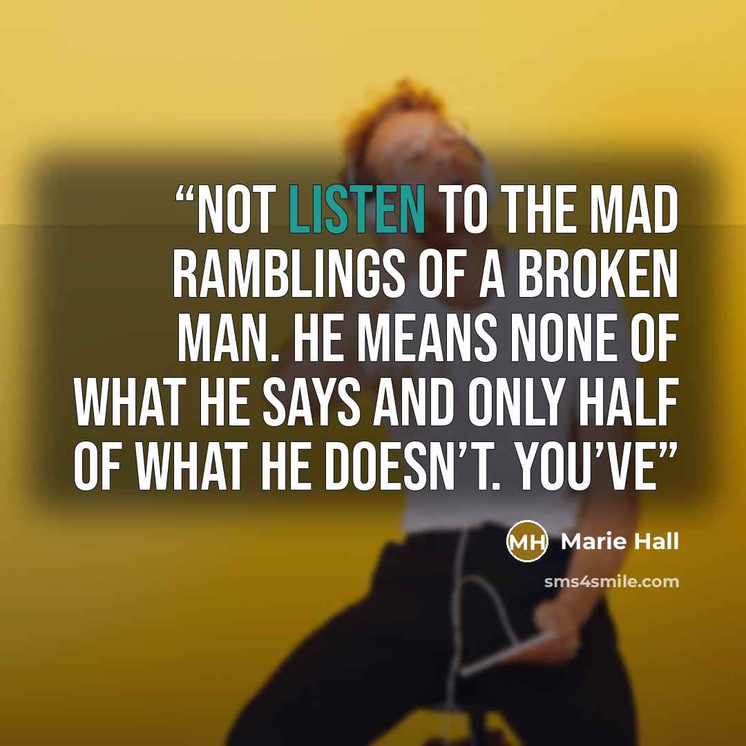 “not listen to the mad ramblings of a broken man. He means none of what he says and only half of what he doesn’t. You’ve” quote by Marie Hall